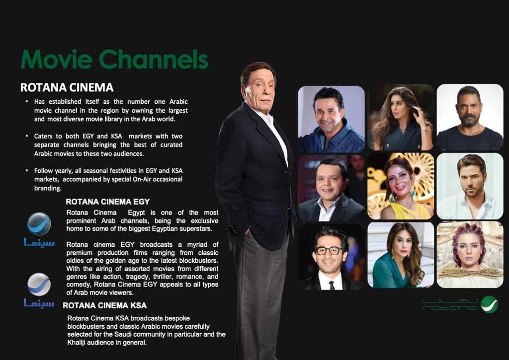 ROTANA CINEMA • Has established itself as the number one Arabic movie channel in the region by owning the largest and most diverse movie library in the Arab world. •Caters to both EGY and KSA markets with two separate channels bringing the best of curated Arabic moves to these two audiences. • Follow yearly, all seasonal festivities in EGY and KSA markets, accompanied by special On-Air occasional branding. ROTANA CINEMA EGY Rotana Cinema Egypt is one of the most prominent Arab channels, being the exclusive home to some of the biggest Egyptian superstars. Rotana cinema EGY broadcasts a myriad of premium production films ranging from classic oldies of the golden age to the latest blockbusters. With the airing of assorted movies from different genres like action, tragedy, thriller, romance, and comedy, Rotana Cinema EGY appeals to all types of Arab movie viewers. Lain ROTANA CINEMA KSA Rotana Cinema KSA broadcasts bespoke blockbusters and classic Arabic movies carefully selected for the Saudi community in particular and the Khaliji audience in general.