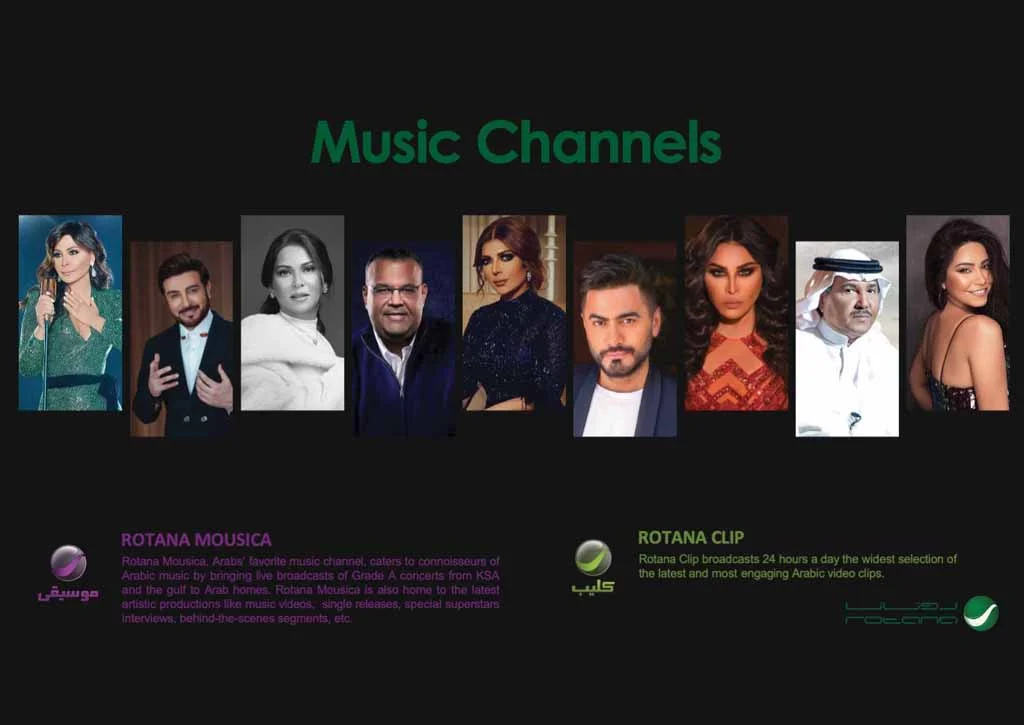 ROTANA MOUSICA Rotana Mousica, Arabs' favorite music channel, caters to connolsseum of Arable music by bringing. Ive broadcasts of Grade A concerts from KSA and the' gulf to Arab homes. Rotana Mousica Is also home to the latest aristic productions like musio Videos, sirglo releases, special suporstars: Interviews. behindthe-scenes segments, etc ROTANA CLIP Rotana Clip broadcasts 24 hours a day the widest selection of the latest and most engaging Arabic video clips.