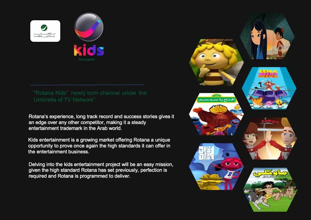*Rotana Kidsnewly bom channel under the Umbrella of TV Network Rotanas experience, long track record and success stories gives it an edge over any other competitor, making it a steady entertainment trademark in the Arab world. Kids entertainment is a growing market offering Rotana a unique opportunity to prove once again the high standards it can offer in the entertainment business. Delving into the kids entertainment project will be an easy mission, given the high standard Rotana has set previously, perfection is required and Rotana is programmed to deliver.