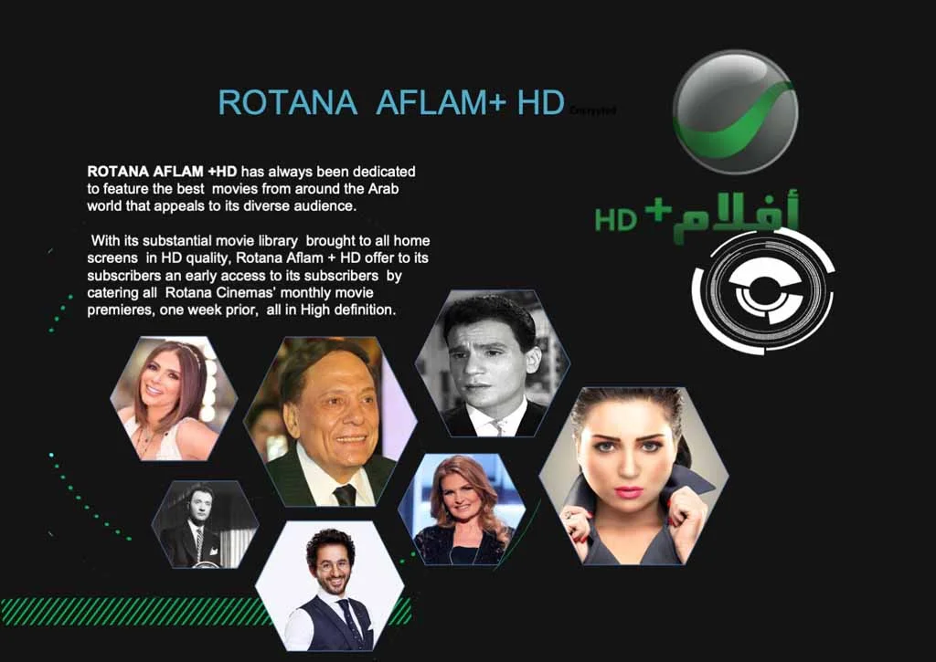 ROTANA AFLAM +HD has always been dedicated to feature the best movies from around the Arab world that appeals to its diverse audience. With its substantial movie library brought to all home screens in HD quality, Rotana Aflam + HD offer to its subscribers an early access to its subscribers by catering all Rotana Cinemas' monthly movie premieres, one week prior, all in High definition.