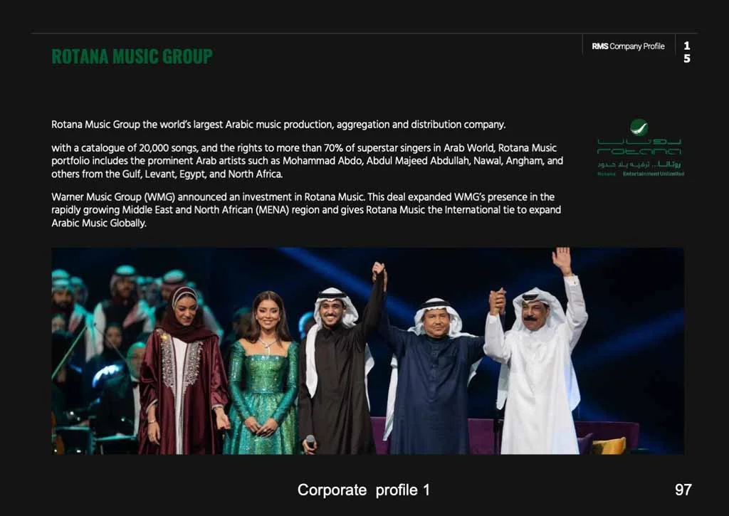 ROTANA MUSIC GROUP 1 5 Rotana Music Group the world's largest Arabic music production, aggregation and distribution company. with a catalogue of 20,000 songs, and the rights to more than 70% of superstar singers in Arab World, Rotana Music portfolio includes the prominent Arab artists such as Mohammad Abdo, Abdul Majeed Abdullah, Nawal, Angham, and others from the Gulf, Levant, Egypt, and North Africa. Warner Music Group (WMG) announced an investment in Rotana Music. This deal expanded WMG's presence in the rapidly growing Middle East and North African (MENA) region and gives Rotana Music the International tie to expand Arabic Music Globally.